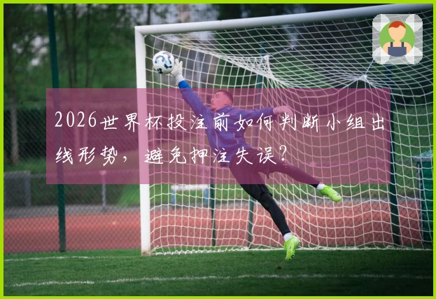 2026世界杯投注前如何判断小组出线形势，避免押注失误？