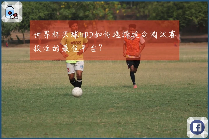 世界杯买球app如何选择适合淘汰赛投注的最佳平台？