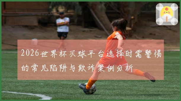 2026世界杯买球平台选择时需警惕的常见陷阱与欺诈案例分析