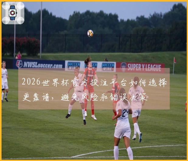 2026世界杯官方投注平台如何选择更靠谱，避免风险和错误决策