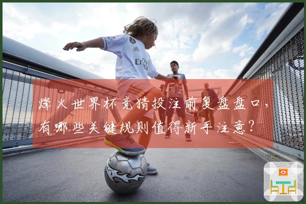 烽火世界杯竞猜投注前复盘盘口，有哪些关键规则值得新手注意？