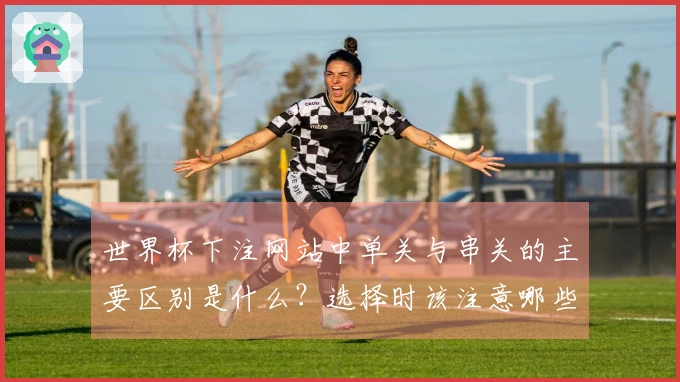 世界杯下注网站中单关与串关的主要区别是什么？选择时该注意哪些要素？